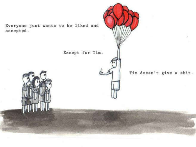 Everyone just wants to be liked and accepted. Except for Tim. Tim doesn't give a shit.