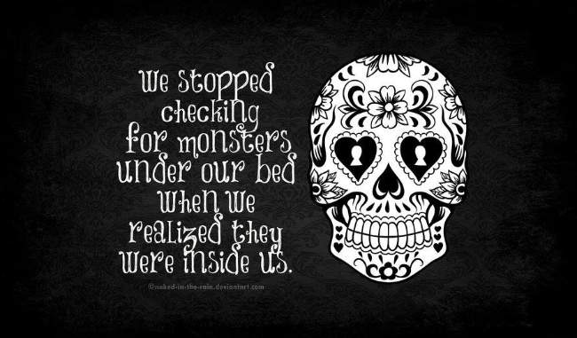 We stopped checking for monsters under our bed when realized they were inside us.
