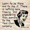 Learn to be Alone and to like it. There is nothing more freeing and empowering than learning to like Your Own company 